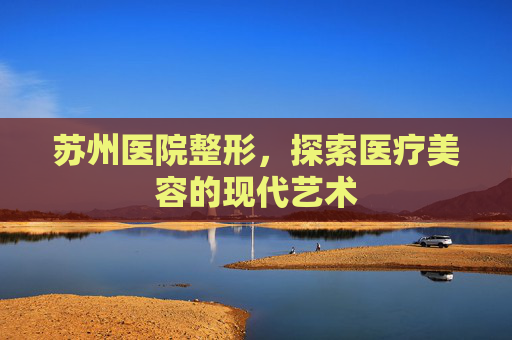 苏州医院整形,探索医疗美容的现代艺术 苏州医院整形,探索医疗美容的现代艺术