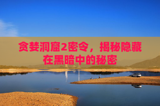 贪婪洞窟2密令，揭秘隐藏在黑暗中的秘密