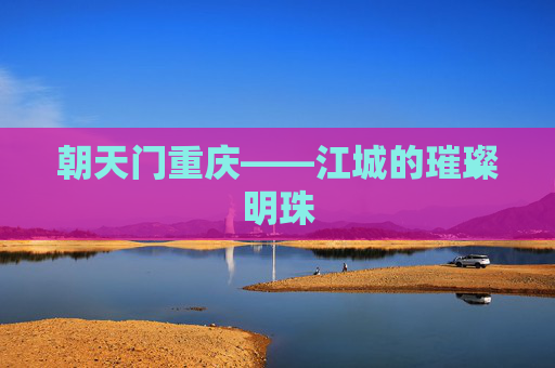 朝天门重庆——江城的璀璨明珠