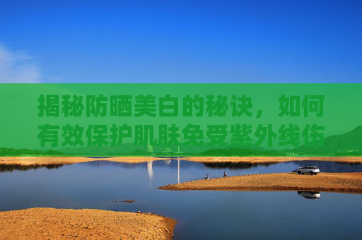 揭秘防晒美白的秘诀，如何有效保护肌肤免受紫外线伤害