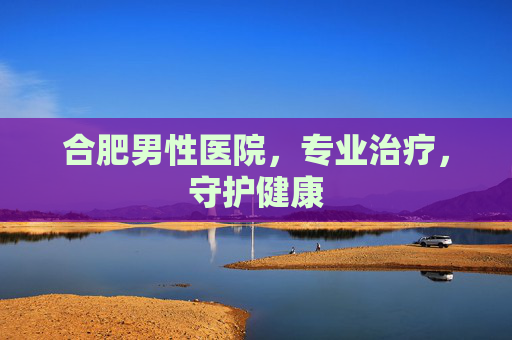 合肥男性医院，专业治疗，守护健康