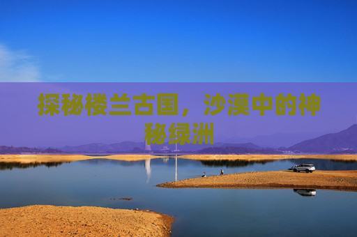 探秘楼兰古国,沙漠中的神秘绿洲 探秘楼兰古国,沙漠中的神秘绿洲