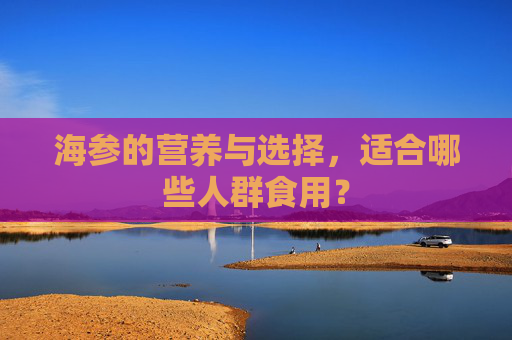 海参的营养与选择,适合哪些人群食用? 海参的营养与选择,适合哪些人群食用?
