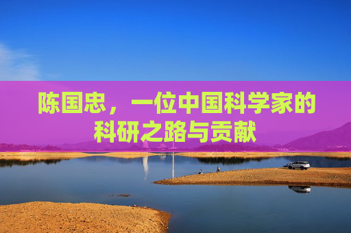 陈国忠,一位中国科学家的科研之路与贡献 陈国忠,一位中国科学家的科研之路与贡献