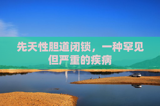 先天性胆道闭锁，一种罕见但严重的疾病
