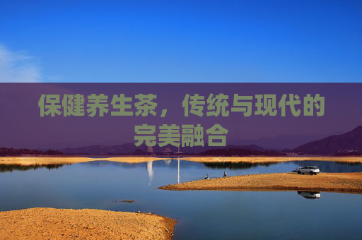 保健养生茶,传统与现代的完美融合 保健养生茶,传统与现代的完美融合