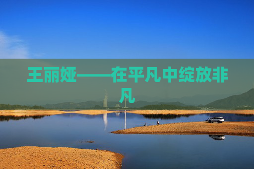 王丽娅——在平凡中绽放非凡 王丽娅——在平凡中绽放非凡