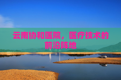云南协和医院,医疗技术的前沿阵地 云南协和医院,医疗技术的前沿阵地