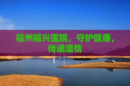 福州福兴医院,守护健康,传递温情 福州福兴医院,守护健康,传递温情