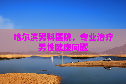 哈尔滨男科医院，专业治疗男性健康问题
