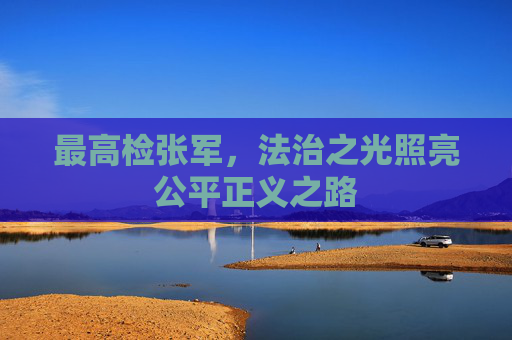 最高检张军，法治之光照亮公平正义之路
