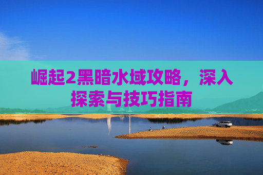 崛起2黑暗水域攻略，深入探索与技巧指南