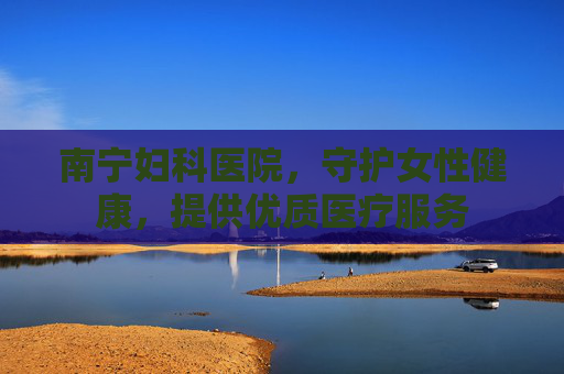 南宁妇科医院,守护女性健康,提供优质医疗服务 南宁妇科医院,守护女性健康,提供优质医疗服务