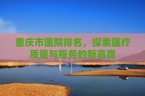 重庆市医院排名，探索医疗质量与服务的新高度