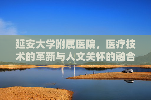 延安大学附属医院,医疗技术的革新与人文关怀的融合 延安大学附属医院,医疗技术的革新与人文关怀的融合