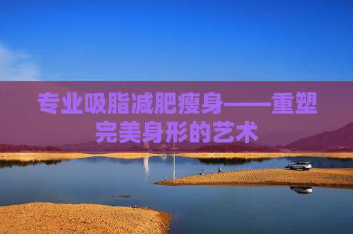 专业吸脂减肥瘦身——重塑完美身形的艺术