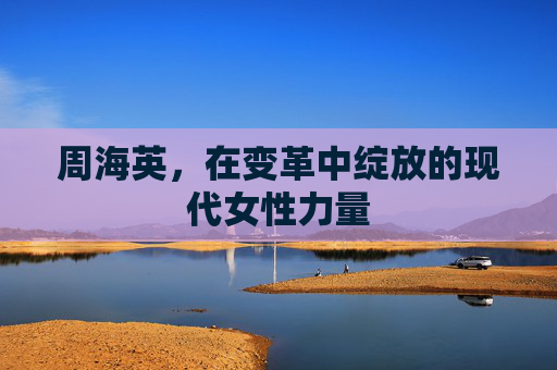 周海英,在变革中绽放的现代女性力量 周海英,在变革中绽放的现代女性力量