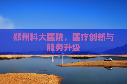 郑州科大医院，医疗创新与服务升级