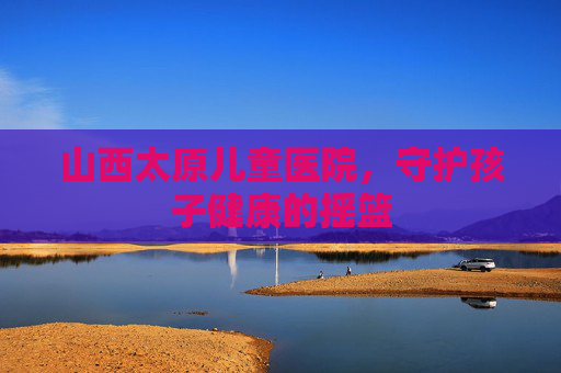 山西太原儿童医院，守护孩子健康的摇篮