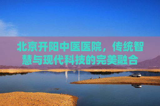 北京开阳中医医院，传统智慧与现代科技的完美融合