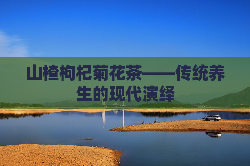山楂枸杞菊花茶——传统养生的现代演绎 山楂枸杞菊花茶——传统养生的现代演绎