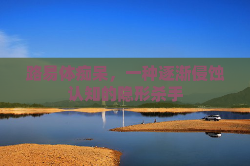 路易体痴呆，一种逐渐侵蚀认知的隐形杀手
