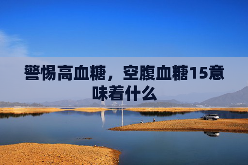 警惕高血糖，空腹血糖15意味着什么