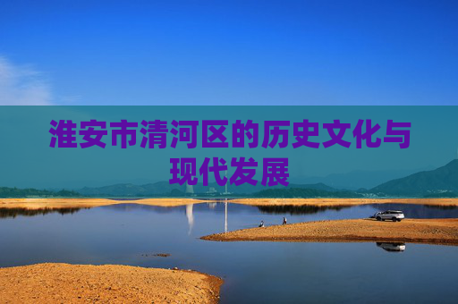 淮安市清河区的历史文化与现代发展 淮安市清河区的历史文化与现代发展