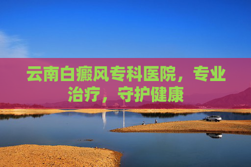 云南白癜风专科医院，专业治疗，守护健康