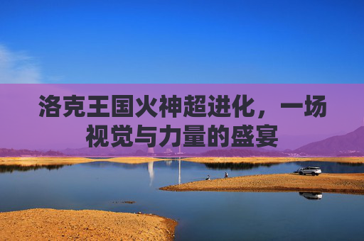 洛克王国火神超进化，一场视觉与力量的盛宴