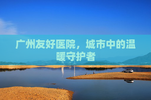广州友好医院,城市中的温暖守护者 广州友好医院,城市中的温暖守护者