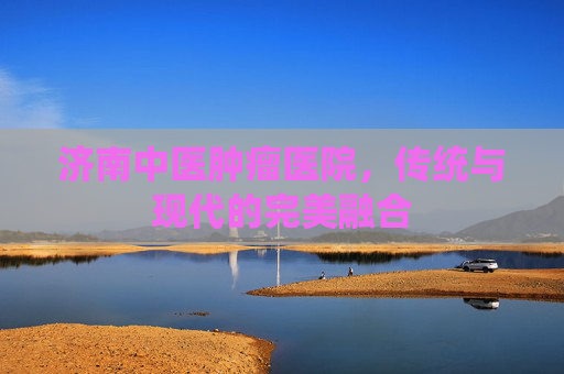 济南中医肿瘤医院，传统与现代的完美融合