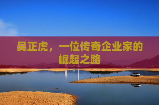 吴正虎,一位传奇企业家的崛起之路 吴正虎,一位传奇企业家的崛起之路