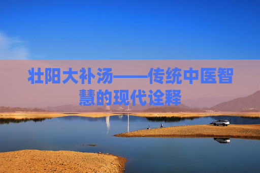 壮阳大补汤——传统中医智慧的现代诠释 壮阳大补汤——传统中医智慧的现代诠释