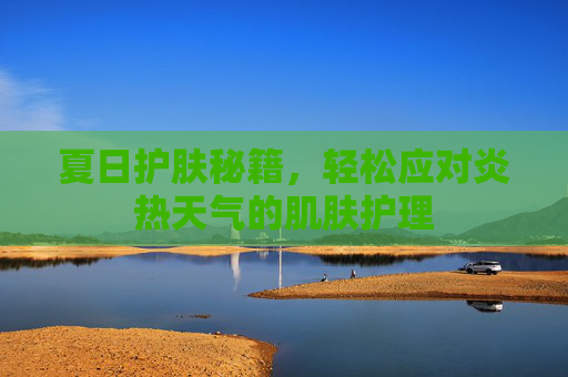夏日护肤秘籍，轻松应对炎热天气的肌肤护理