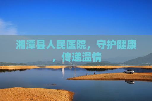 湘潭县人民医院，守护健康，传递温情