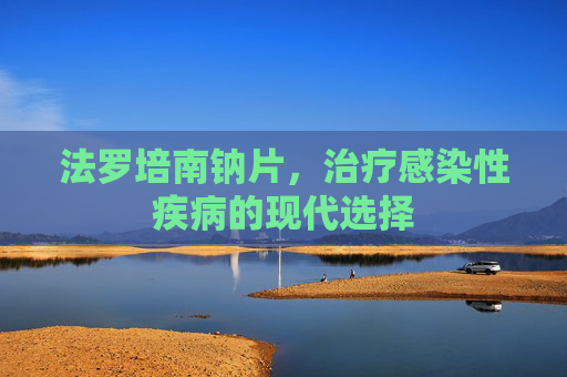 法罗培南钠片，治疗感染性疾病的现代选择