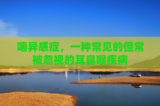 咽异感症，一种常见的但常被忽视的耳鼻喉疾病