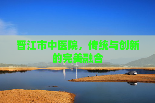 晋江市中医院，传统与创新的完美融合