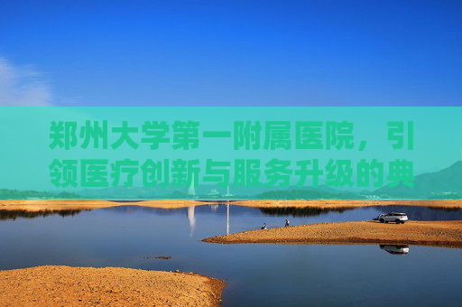 郑州大学第一附属医院，引领医疗创新与服务升级的典范