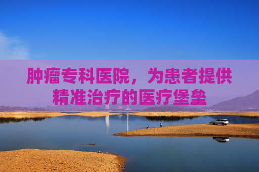 肿瘤专科医院，为患者提供精准治疗的医疗堡垒