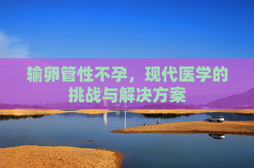 输卵管性不孕，现代医学的挑战与解决方案
