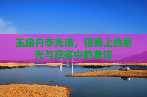 王珞丹李光洁,银幕上的星光与现实中的友谊 王珞丹李光洁,银幕上的星光与现实中的友谊