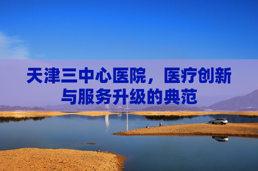 天津三中心医院，医疗创新与服务升级的典范