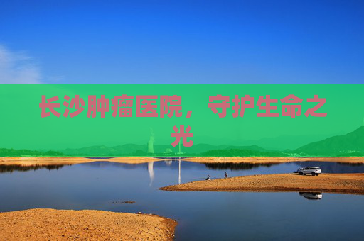 长沙肿瘤医院，守护生命之光