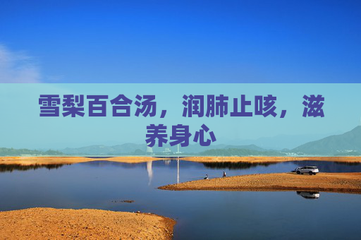 雪梨百合汤,润肺止咳,滋养身心 雪梨百合汤,润肺止咳,滋养身心