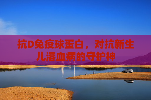 抗D免疫球蛋白，对抗新生儿溶血病的守护神