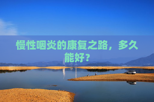 慢性咽炎的康复之路，多久能好？