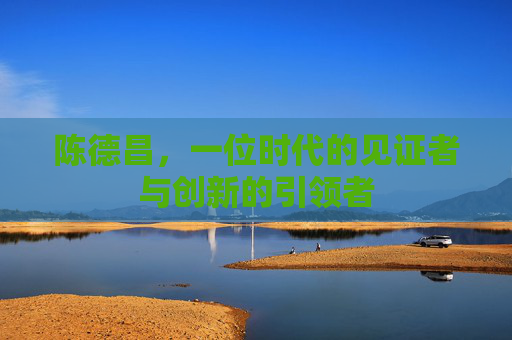 陈德昌，一位时代的见证者与创新的引领者