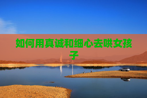 如何用真诚和细心去哄女孩子